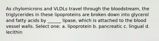 As chylomicrons and VLDLs travel through <a href='https://www.questionai.com/knowledge/k7oXMfj7lk-the-blood' class='anchor-knowledge'>the blood</a>stream, the triglycerides in these lipoproteins are broken down into glycerol and fatty acids by ______ lipase, which is attached to the blood vessel walls. Select one: a. lipoprotein b. pancreatic c. lingual d. lecithin