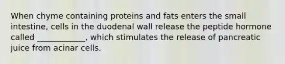 When chyme containing proteins and fats enters the small intestine, cells in the duodenal wall release the peptide hormone called ____________, which stimulates the release of pancreatic juice from acinar cells.