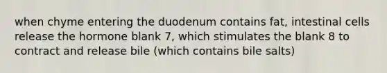 when chyme entering the duodenum contains fat, intestinal cells release the hormone blank 7, which stimulates the blank 8 to contract and release bile (which contains bile salts)