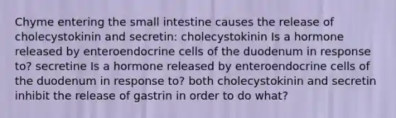 Chyme entering the small intestine causes the release of cholecystokinin and secretin: cholecystokinin Is a hormone released by enteroendocrine cells of the duodenum in response to? secretine Is a hormone released by enteroendocrine cells of the duodenum in response to? both cholecystokinin and secretin inhibit the release of gastrin in order to do what?