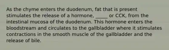 As the chyme enters the duodenum, fat that is present stimulates the release of a hormone, _____ or CCK, from the intestinal mucosa of the duodenum. This hormone enters the bloodstream and circulates to the gallbladder where it stimulates contractions in the smooth muscle of the gallbladder and the release of bile.