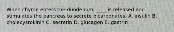 When chyme enters the duodenum, ____ is released and stimulates the pancreas to secrete bicarbonates. A. insulin B. cholecystokinin C. secretin D. glucagon E. gastrin