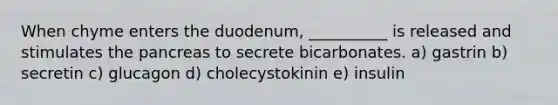 When chyme enters the duodenum, __________ is released and stimulates the pancreas to secrete bicarbonates. a) gastrin b) secretin c) glucagon d) cholecystokinin e) insulin