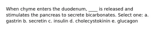 When chyme enters the duodenum, ____ is released and stimulates <a href='https://www.questionai.com/knowledge/kITHRba4Cd-the-pancreas' class='anchor-knowledge'>the pancreas</a> to secrete bicarbonates. Select one: a. gastrin b. secretin c. insulin d. cholecystokinin e. glucagon