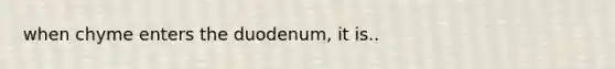 when chyme enters the duodenum, it is..