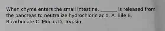 When chyme enters the small intestine, _______ is released from the pancreas to neutralize hydrochloric acid. A. Bile B. Bicarbonate C. Mucus D. Trypsin