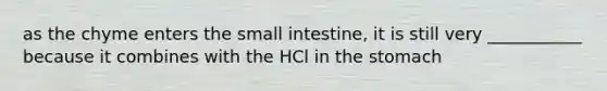 as the chyme enters <a href='https://www.questionai.com/knowledge/kt623fh5xn-the-small-intestine' class='anchor-knowledge'>the small intestine</a>, it is still very ___________ because it combines with the HCl in <a href='https://www.questionai.com/knowledge/kLccSGjkt8-the-stomach' class='anchor-knowledge'>the stomach</a>