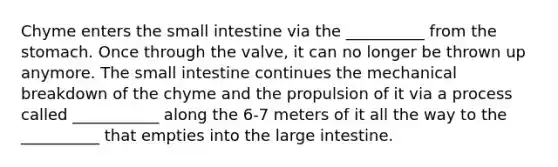 Chyme enters the small intestine via the __________ from the stomach. Once through the valve, it can no longer be thrown up anymore. The small intestine continues the mechanical breakdown of the chyme and the propulsion of it via a process called ___________ along the 6-7 meters of it all the way to the __________ that empties into the large intestine.