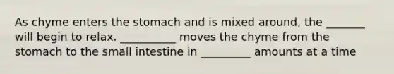 As chyme enters the stomach and is mixed around, the _______ will begin to relax. __________ moves the chyme from the stomach to the small intestine in _________ amounts at a time