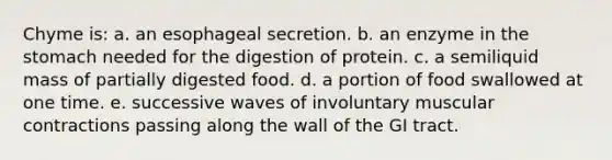 Chyme is: a. an esophageal secretion. b. an enzyme in the stomach needed for the digestion of protein. c. a semiliquid mass of partially digested food. d. a portion of food swallowed at one time. e. successive waves of involuntary muscular contractions passing along the wall of the GI tract.