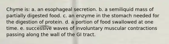 Chyme is: a. an esophageal secretion. b. a semiliquid mass of partially digested food. c. an enzyme in the stomach needed for the digestion of protein. d. a portion of food swallowed at one time. e. successive waves of involuntary muscular contractions passing along the wall of the GI tract.