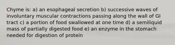 Chyme is: a) an esophageal secretion b) successive waves of involuntary muscular contractions passing along the wall of GI tract c) a portion of food swallowed at one time d) a semiliquid mass of partially digested food e) an enzyme in the stomach needed for digestion of protein