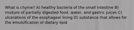 What is chyme? A) healthy bacteria of <a href='https://www.questionai.com/knowledge/kt623fh5xn-the-small-intestine' class='anchor-knowledge'>the small intestine</a> B) mixture of partially digested food, water, and gastric juices C) ulcerations of the esophageal lining D) substance that allows for the emulsification of dietary lipid