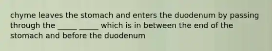 chyme leaves the stomach and enters the duodenum by passing through the _____ _____ which is in between the end of the stomach and before the duodenum