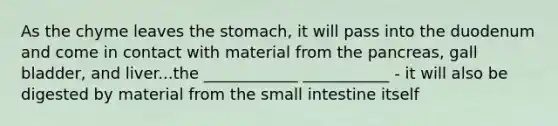 As the chyme leaves the stomach, it will pass into the duodenum and come in contact with material from the pancreas, gall bladder, and liver...the ____________ ___________ - it will also be digested by material from the small intestine itself