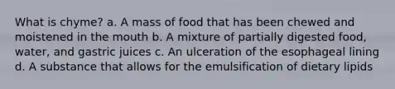 What is chyme? a. A mass of food that has been chewed and moistened in the mouth b. A mixture of partially digested food, water, and gastric juices c. An ulceration of the esophageal lining d. A substance that allows for the emulsification of dietary lipids