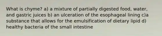 What is chyme? a) a mixture of partially digested food, water, and gastric juices b) an ulceration of the esophageal lining c)a substance that allows for the emulsification of dietary lipid d) healthy bacteria of the small intestine