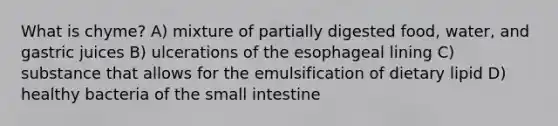 What is chyme? A) mixture of partially digested food, water, and gastric juices B) ulcerations of the esophageal lining C) substance that allows for the emulsification of dietary lipid D) healthy bacteria of the small intestine