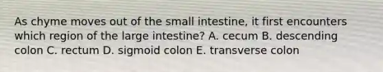 As chyme moves out of <a href='https://www.questionai.com/knowledge/kt623fh5xn-the-small-intestine' class='anchor-knowledge'>the small intestine</a>, it first encounters which region of the <a href='https://www.questionai.com/knowledge/kGQjby07OK-large-intestine' class='anchor-knowledge'>large intestine</a>? A. cecum B. descending colon C. rectum D. sigmoid colon E. transverse colon