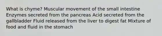 What is chyme? Muscular movement of the small intestine Enzymes secreted from the pancreas Acid secreted from the gallbladder Fluid released from the liver to digest fat Mixture of food and fluid in the stomach