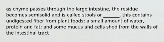 as chyme passes through the <a href='https://www.questionai.com/knowledge/kGQjby07OK-large-intestine' class='anchor-knowledge'>large intestine</a>, the residue becomes semisolid and is called stools or _______. this contains undigested fiber from plant foods; a small amount of water, protein and fat; and some mucus and cells shed from the walls of the intestinal tract