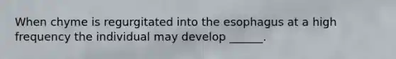 When chyme is regurgitated into the esophagus at a high frequency the individual may develop ______.