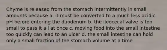 Chyme is released from the stomach intermittently in small amounts because a. it must be converted to a much less acidic pH before entering the duodenum b. the ileocecal valve is too small to pass it all at once c. moving food into the small intestine too quickly can lead to an ulcer d. the small intestine can hold only a small fraction of the stomach volume at a time