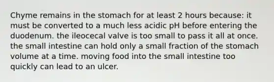 Chyme remains in the stomach for at least 2 hours because: it must be converted to a much less acidic pH before entering the duodenum. the ileocecal valve is too small to pass it all at once. the small intestine can hold only a small fraction of the stomach volume at a time. moving food into the small intestine too quickly can lead to an ulcer.