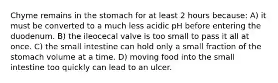 Chyme remains in the stomach for at least 2 hours because: A) it must be converted to a much less acidic pH before entering the duodenum. B) the ileocecal valve is too small to pass it all at once. C) the small intestine can hold only a small fraction of the stomach volume at a time. D) moving food into the small intestine too quickly can lead to an ulcer.