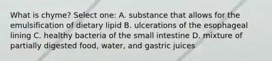 What is chyme? Select one: A. substance that allows for the emulsification of dietary lipid B. ulcerations of the esophageal lining C. healthy bacteria of the small intestine D. mixture of partially digested food, water, and gastric juices