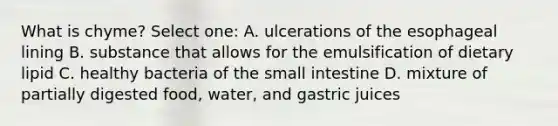 What is chyme? Select one: A. ulcerations of the esophageal lining B. substance that allows for the emulsification of dietary lipid C. healthy bacteria of the small intestine D. mixture of partially digested food, water, and gastric juices