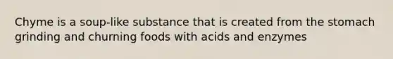 Chyme is a soup-like substance that is created from the stomach grinding and churning foods with acids and enzymes