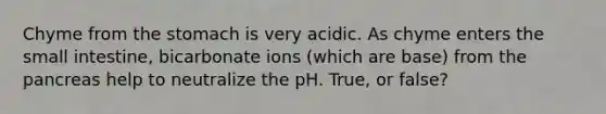 Chyme from the stomach is very acidic. As chyme enters the small intestine, bicarbonate ions (which are base) from the pancreas help to neutralize the pH. True, or false?