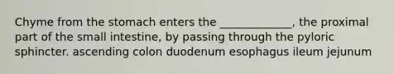 Chyme from <a href='https://www.questionai.com/knowledge/kLccSGjkt8-the-stomach' class='anchor-knowledge'>the stomach</a> enters the _____________, the proximal part of <a href='https://www.questionai.com/knowledge/kt623fh5xn-the-small-intestine' class='anchor-knowledge'>the small intestine</a>, by passing through the pyloric sphincter. ascending colon duodenum esophagus ileum jejunum