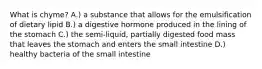 What is chyme? A.) a substance that allows for the emulsification of dietary lipid B.) a digestive hormone produced in the lining of the stomach C.) the semi-liquid, partially digested food mass that leaves the stomach and enters the small intestine D.) healthy bacteria of the small intestine