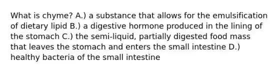 What is chyme? A.) a substance that allows for the emulsification of dietary lipid B.) a digestive hormone produced in the lining of the stomach C.) the semi-liquid, partially digested food mass that leaves the stomach and enters the small intestine D.) healthy bacteria of the small intestine