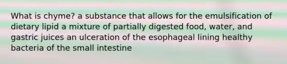 What is chyme? a substance that allows for the emulsification of dietary lipid a mixture of partially digested food, water, and gastric juices an ulceration of the esophageal lining healthy bacteria of the small intestine