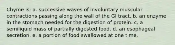 Chyme is: a. successive waves of involuntary muscular contractions passing along the wall of the GI tract. b. an enzyme in the stomach needed for the digestion of protein. c. a semiliquid mass of partially digested food. d. an esophageal secretion. e. a portion of food swallowed at one time.