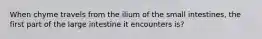 When chyme travels from the ilium of the small intestines, the first part of the large intestine it encounters is?