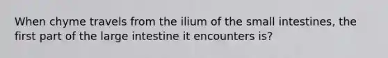 When chyme travels from the ilium of the small intestines, the first part of the large intestine it encounters is?