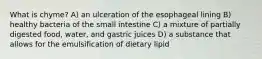 What is chyme? A) an ulceration of the esophageal lining B) healthy bacteria of the small intestine C) a mixture of partially digested food, water, and gastric juices D) a substance that allows for the emulsification of dietary lipid