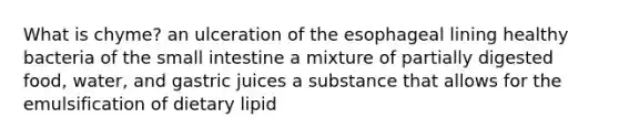 What is chyme? an ulceration of the esophageal lining healthy bacteria of the small intestine a mixture of partially digested food, water, and gastric juices a substance that allows for the emulsification of dietary lipid