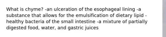 What is chyme? -an ulceration of the esophageal lining -a substance that allows for the emulsification of dietary lipid -healthy bacteria of the small intestine -a mixture of partially digested food, water, and gastric juices