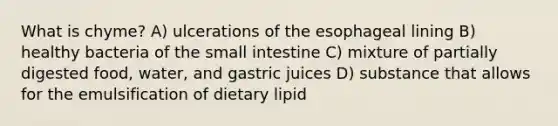 What is chyme? A) ulcerations of the esophageal lining B) healthy bacteria of the small intestine C) mixture of partially digested food, water, and gastric juices D) substance that allows for the emulsification of dietary lipid