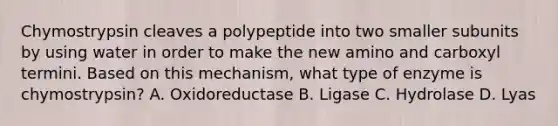 Chymostrypsin cleaves a polypeptide into two smaller subunits by using water in order to make the new amino and carboxyl termini. Based on this mechanism, what type of enzyme is chymostrypsin? A. Oxidoreductase B. Ligase C. Hydrolase D. Lyas