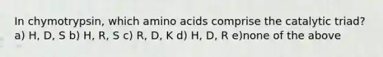 In chymotrypsin, which amino acids comprise the catalytic triad? a) H, D, S b) H, R, S c) R, D, K d) H, D, R e)none of the above