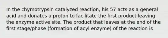 In the chymotrypsin catalyzed reaction, his 57 acts as a general acid and donates a proton to facilitate the first product leaving the enzyme active site. The product that leaves at the end of the first stage/phase (formation of acyl enzyme) of the reaction is