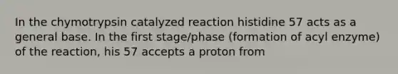 In the chymotrypsin catalyzed reaction histidine 57 acts as a general base. In the first stage/phase (formation of acyl enzyme) of the reaction, his 57 accepts a proton from