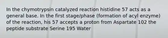 In the chymotrypsin catalyzed reaction histidine 57 acts as a general base. In the first stage/phase (formation of acyl enzyme) of the reaction, his 57 accepts a proton from Aspartate 102 the peptide substrate Serine 195 Water