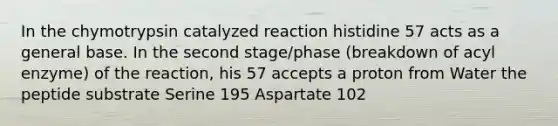 In the chymotrypsin catalyzed reaction histidine 57 acts as a general base. In the second stage/phase (breakdown of acyl enzyme) of the reaction, his 57 accepts a proton from Water the peptide substrate Serine 195 Aspartate 102